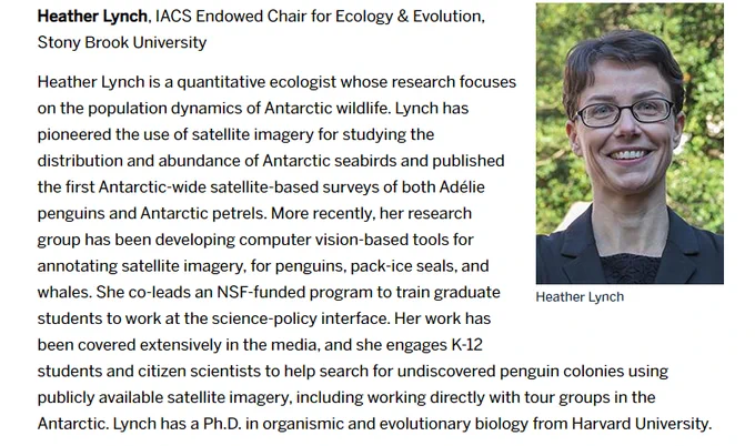 Image: Smiling headshot of a light skinned woman with short dark hair and dark eyes wearing glasses in front of trees.

Text:
Heather Lynch, IACS Endowed Chair for Ecology & Evolution, Stony Brook University

Heather Lynch is a quantitative ecologist whose research focuses on the population dynamics of Antarctic wildlife. Lynch has pioneered the use of satellite imagery for studying the distribution and abundance of Antarctic seabirds and published the first Antarctic-wide satellite-based surveys of both Adélie penguins and Antarctic petrels. More recently, her research group has been developing computer vision-based tools for annotating satellite imagery, for penguins, pack-ice seals, and whales. She co-leads an NSF-funded program to train graduate students to work at the science-policy interface. Her work has been covered extensively in the media, and she engages K-12 students and citizen scientists to help search for undiscovered penguin colonies using publicly available satellites.
