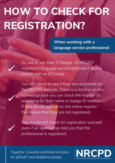 HOW TO CHECK FOR REGISTRATION? When working with a
language service professional. Do ask to see their ID Badge. All NRCPD registered language service professionals are issued with an ID badge. You can check to see if they are registered on the NRCPD website. There is a red box on the homepage and you can check the register by searching for their name or badge ID number. If they do not appear on the online register, this means that they are not registered.  You should still check for registration yourself, even if an agency has told you that the professional is registered.