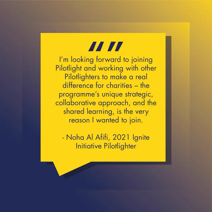 I’m looking forward to joining Pilotlight and working with other Pilotlighters to make a real difference for charities – the programme’s unique strategic, collaborative approach, and the shared learning, is the very reason I wanted to join. 

- Noha Al Afifi, 2021 Ignite Initiative Pilotlighter