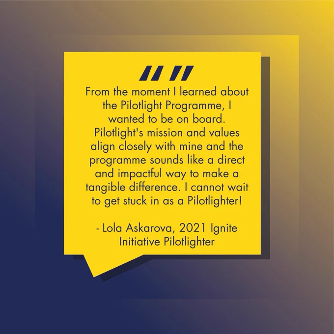 From the moment I learned about the Pilotlight Programme, I wanted to be on board. Pilotlight's mission and values align closely with mine and the programme sounds like a direct and impactful way to make a tangible difference. I cannot wait to get stuck in as a Pilotlighter!  

- Lola Askarova, 2021 Ignite Initiative Pilotlighter