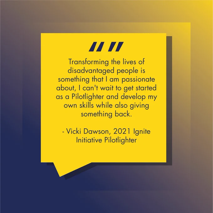 Transforming the lives of disadvantaged people is something that I am passionate about, I can't wait to get started as a Pilotlighter and develop my own skills while also giving something back.  

- Vicki Dawson, 2021 Ignite Initiative Pilotlighter