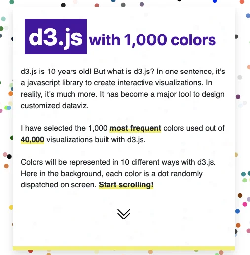 screen shot of starting screen of project titled d3.js with 1,000 colors. It reads: 

d3.js is 10 years old! But what is d3.js? In one sentence, it's a javascript library to create interactive visualizations. In reality, it's much more. It has become a major tool to design customized dataviz.

I have selected the 1,000 most frequent colors used out of 40,000 visualizations built with d3.js.

Colors will be represented in 10 different ways with d3.js. Here in the background, each color is a dot randomly dispatched on screen. Start scrolling!