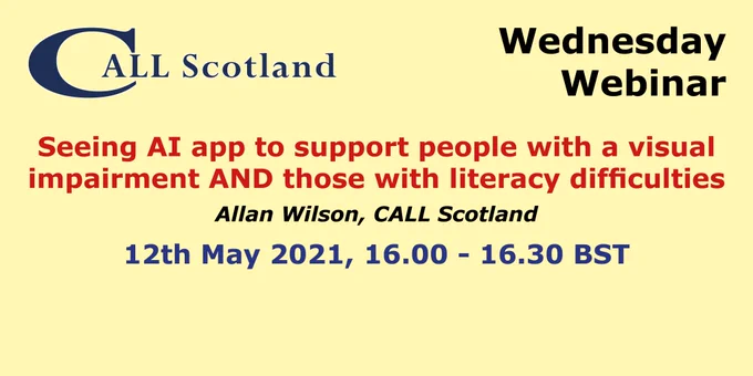 CALL Scotland Wednesday Webinar.
Seeing AI App to Support Those with Visual Impairment and also Those with Literacy Difficulties.
Allan Wilson, CALL Scotland
12th May 2021, 16.00 - 16.30 BST