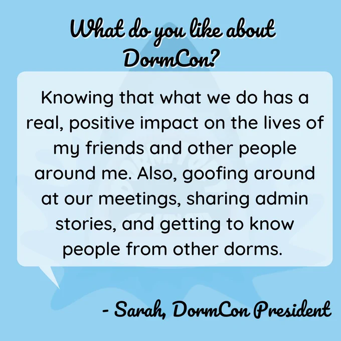 Q: What do you like about DormCon? Answer: knowing that what we do has a real, positive impact on the lives of my friends and other people around me. Also, goofing around at our meetings, sharing admin stories, and getting to know people from other dorms. from Sarah, DormCon president
