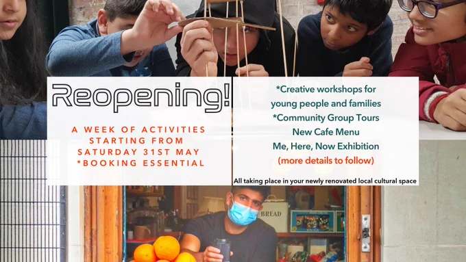 Two photographs, the first shows young people engaged in a creative activity, the second photo (below the first) shows Hasan offering a coffee outside the cafe hatch window. In the centre there is a text box which reads “ Reopening! A week of activities starting from Saturday 31st May - *Booking Essential. *Creative Workshops for Young People and Families, *Community Group Tours, New Cafe Menu, Me Here Now exhibition, more details to follow. All taking place in your newly renovated local cultural space”