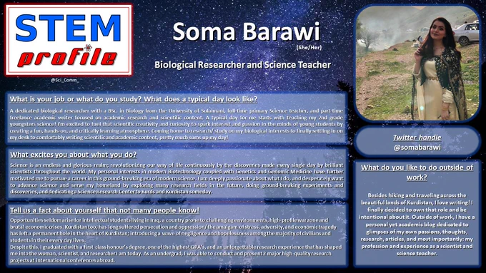 What is your job or what do you study? What does a typical day look like?

A dedicated biological researcher with a BSc. in Biology from the University of Sulaimani, full-time primary Science teacher, and part-time freelance academic writer focused on academic research and scientific content. A typical day for me starts with teaching my 2nd grade youngsters science! I'm excited to fuel that scientific creativity and curiosity to spark interest and passion in the minds of young students by creating a fun, hands-on, and critically learning atmosphere. Coming home to research/ study on my biological interests to finally settling in on my desk to comfortably writing scientific and academic content, pretty much sums up my day! 

What excites you about what you do?

Science is an endless and glorious realm; revolutionizing our way of life continuously by the discoveries made every single day by brilliant scientists throughout the world. 
