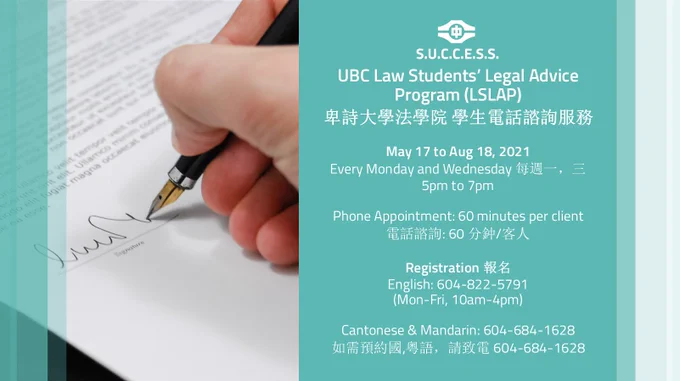 Left side is photo of a hand signing a document.
Right side is text that states:
UBC Law Students’ Legal Advice Program (LSLAP) 
卑詩大學法學院 學生電話諮詢服務

May 17 to Aug 18, 2021 
Every Monday and Wednesday 每週一，三 
5pm to 7pm 

Phone Appointment: 60 minutes per client 
電話諮詢: 60 分鈡/客人 

Registration 報名
English: 604-822-5791 
(Mon-Fri, 10am-4pm) 

Cantonese & Mandarin: 604-684-1628 
如需預約國,粤語，請致電 604-684-1628 

