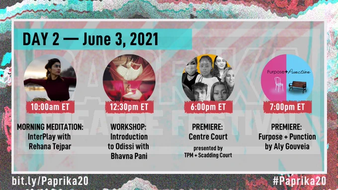 Red, turquoise, and grey glitchy background image. The image features four circles in a horizontal line. The title banner says "Day 2 — June 3, 2021"

1st circle is a woman with long brown hair pulled back, wearing feather earrings and stretching her arms to the side. Banner says "10:00am ET" and text below reads "Morning Meditation: InterPlay with Rehana Tejpar"

2nd circle shows two photos of a dancer in a long white dress with gold accents, moving the skirt with her arms. She is surrounded by long, red fabric. Banner says "12:30pm ET" and text below reads "Workshop: Introduction to Odissi with Bhavna Pani"

3rd circle is a collage of young artists in black and white with a yellow background. Banner says "6:00pm ET" and text reads "Premiere: Centre Court presented by TPM   Scadding Court"

4th circle is split in half vertically, pink and blue, and shows a white chair and a park bench. Banner says "7:00pm ET" and text below reads "Premiere: Furpose   Punction by Aly Gouveia"