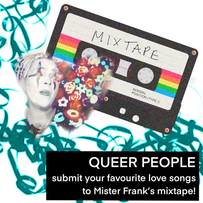 A digitally collaged image of Mister Frank in white face paint, with a heart of flowers behind them. In the background is a cassette tape with the label 'MIXTAPE' handwritten on. There is unwound tape from the cassette in the background, edited with cyan blue and turquoise colours. Bottom right is a black box with white writing that reads 'QUEER PEOPLE, submit your favourite love songs to Mister Frank's mixtape!'