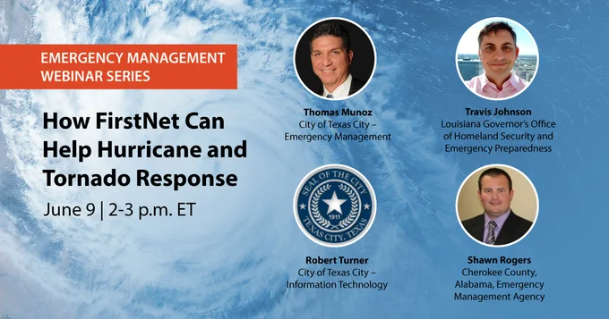 "Emergency Management Webinar Series; How FirstNet can help during Hurricane and Tornado Response; June 9; 2-3 p.m. ET;" Thomas Munoz headshot; "Thomas Munoz; City of Texas City – Emergency Management"; Travis Johnson headshot; Travis Johnson; Louisiana Govern"or’s Office of Homeland Security and Emergency Preparedness"; Robert Turner headshot; "Robert Turner; City of Texas City – Information Technology"; Shawn Rogers headshot; "Shawn Rogers; Cherokee County, Alabama, Emergency Management Agency;" hurricane