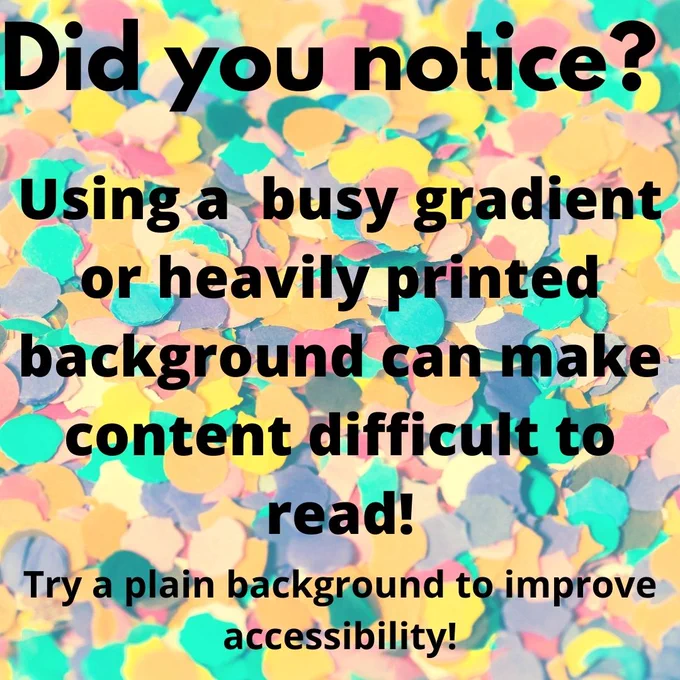 The words "Did you notice? Using a busy gradient or heavily printed background can make content difficult to read. Try a plain background to improve accessibility." The background is covered in multicolored in paper confetti. The readability of this post is compromised purposely. 