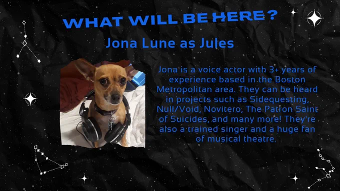 Jona Lune as Jules.
Their headshot is a very cute dog with headphones around its neck.
Jona is a voice actor with 3  years of experience based in the Boston Metropolitan area. They can be heard in projects such as Sidequesting, Null/Void, Novitero, The Patron Saint of Suicides, and many more! They're also a trained singer and a huge fan of musical theatre. 
