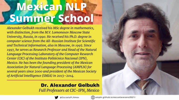 Mexican NLP Summer School. Alexander Gelbukh received his MSc degree in mathematics, with distinction, from the M.V. Lomonosov Moscow State University, Russia, in 1990. He received his Ph.D. degree in computer science from the All-Russian Institute for Scientific and Technical Information, also in Moscow, in 1995. Since 1997, he serves as Research Professor and Head of the Natural Language Processing Laboratory of the Computer Research Center (CIC) of the Instituto Politécnico Nacional (IPN), Mexico. He has been the founding president of the Mexican Association for Natural Language Processing (AMPLN) for several years since 2000 and president of the Mexican Society of Artificial Intelligence (SMIA) in 2013–2014. Dr. Alexander Gelbukh. Full professor at CIC-IPN, Mexico.