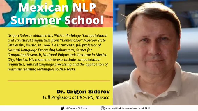 Mexican NLP Summer School. Grigori Sidorov obtained his PhD in Philology (Computational and Structural Linguistics) from “Lomonosov” Moscow State University, Russia, in 1996. He is currently full professor of Natural Language Processing Laboratory, Center for Computing Research, National Polytechnic Institute in Mexico City, Mexico. His research interests include computational linguistics, natural language processing and the application of machine learning techniques to NLP tasks. Dr. Grigori Sidorov. Full Professor at CIC-IPN, Mexico.