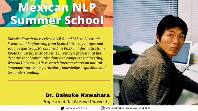 Mexican NLP Summer School. Daisuke Kawahara received his B.S. and M.S. in Electronic Science and Engineering from Kyoto University in 1997 and 1999, respectively. He obtained his Ph.D. in Informatics from Kyoto University in 2005. He is currently a professor of the department of communications and computer engineering, Waseda University. His research interests center on natural language processing, particularly knowledge acquisition and text understanding. Dr. Daisuke Kawahara, Professor at the Waseda University