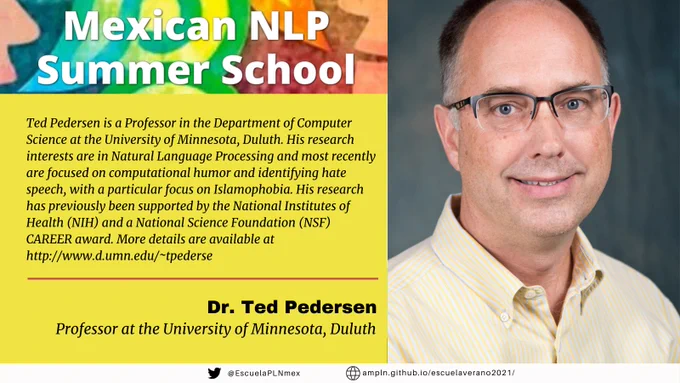 Mexican NLP Summer School. Ted Pedersen is a Professor in the Department of Computer Science at the University of Minnesota, Duluth. His research interests are in Natural Language Processing and most recently are focused on computational humor and identifying hate speech, with a particular focus on Islamophobia. His research has previously been supported by the National Institutes of Health (NIH) and a National Science Foundation (NSF) CAREER award. More details are available at http://www.d.umn.edu/~tpederse Dr. Ted Pedersen, Professor at the University of Minnesota, Duluth
