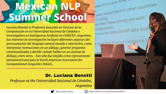 Luciana Benotti es Profesora Asociada en Ciencias de la Computación en la Universidad Nacional de Córdoba e Investigadora en Inteligencia Artificial en CONICET, Argentina. Sus intereses de investigación incluyen diferentes aspectos del procesamiento del lenguaje natural situado e interactivo, como interpretar instrucciones en un diálogo, generar preguntas contextualizadas y decidir cuándo hablar en un sistema de diálogo, entre otros. Está particularmente interesada en cómo las características lingüísticas y las no lingüísticas contribuyen al significado que se transmite durante una conversación. Dichas características incluyen lo que están haciendo los participantes conversacionales mientras hablan, el contexto visual, aspectos temporales, etc. Ha sido científica invitada en la Universidad de Trento (2019), la Universidad de Stanford (2018), la Universidad de Roskilde (2014), la Universidad de Costa Rica (2012) y la Universidad del Sur de California (2010). Tiene un MSc Erasmus Mundus