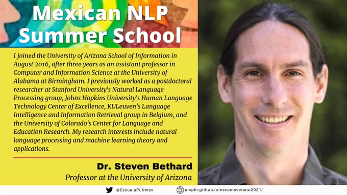Dr. Steven Bethard joined the University of Arizona School of Information in August 2016, after three years as an assistant professor in Computer and Information Science at the University of Alabama at Birmingham. I previously worked as a postdoctoral researcher at Stanford University's Natural Language Processing group, Johns Hopkins University's Human Language Technology Center of Excellence, KULeuven's Language Intelligence and Information Retrieval group in Belgium, and the University of Colorado's Center for Language and Education Research. My research interests include natural language processing and machine learning theory and applications, including modeling the language of time and timelines, normalizing text to medical and geospatial ontologies, and information extraction models for clinical applications. There is a large community at the University of Arizona pursuing similar natural language processing research. Visit us at: http://nlp.arizona.edu/ Mexican NLP Summer Schoo