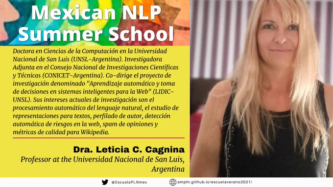 Dra. Leticia Cagnina es Doctora en Ciencias de la Computación en la Universidad Nacional de San Luis (UNSL-Argentina), Magister y Licenciada en Ciencias de la Computación en la misma universidad. Investigadora Adjunta en el Consejo Nacional de Investigaciones Científicas y Técnicas (CONICET-Argentina). Profesora en la UNSL en carreras de grado y posgrado. Actualmente co-dirige el proyecto de investigación denominado "Aprendizaje automático y toma de decisiones en sistemas inteligentes para la Web" (LIDIC-UNSL) y participa en la dirección de trabajos finales de carreras de grado y posgrado. Ha realizado estancias de investigación en el CINVESTAV-Universidad Politécnica Nacional (México), Universidad del Egeo (Grecia) y en la Universidad Politécnica de Valencia (España). Posee más de 40 publicaciones a la fecha, entre las que figuran artículos en revistas con factor de impacto, capítulos en libros y trabajos en congresos.