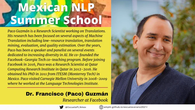 Mexican NLP Summer School. Paco Guzmán is a Research Scientist working on Translations. His research has been focused on several aspects of Machine Translation including low-resource translation, translation mining, evaluation, and quality estimation. Over the years, Paco has been a speaker and panelist on several events dedicated to increasing diversity in AI. He co-founded the Facebook-Georgia Tech co-teaching program. Before joining Facebook in 2016, Paco was a Research Scientist at Qatar Computing Research Institute in Qatar in 2012-2016. He obtained his PhD in 2011 from ITESM (Monterrey Tech) in Mexico. Paco visited Carnegie Mellon University in 2008-2009 where he worked at the Language Technologies Institute. Dr. Francisco (Paco) Guzmán. Researcher at Facebook