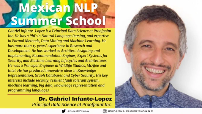 Mexican NLP Summer School. Gabriel Infante-Lopez is a Principal Data Science at Proofpoint Inc. He has a PhD in Natural Language Parsing, and expertise in Formal Methods, Data Mining and Machine Learning. He has more than 15 years' experience in Research and Development. He has worked as Architect designing and implementing Recommendation Engines, Expert Systems for Security, and Machine Learning Lifecycles and Architectures. He was a Principal Engineer at Wildlife Studios, McAfee and Intel. He has produced innovative ideas in Knowledge Representation, Graph Databases and Cyber Security. He has more than 20 international publications and 7 patents. His key interests include security, resilient fault tolerant system, machine learning, big data, knowledge representation and programming languages. Dr. Gabriel Infante-Lopez. Principal Data Science at Proofpoint Inc.