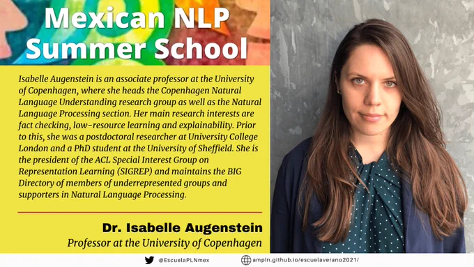 Mexican NLP Summer School. Isabelle Augenstein is an associate professor at the University of Copenhagen, where she heads the Copenhagen Natural Language Understanding research group as well as the Natural Language Processing section. Her main research interests are fact checking, low-resource learning and explainability. Prior to this, she was a postdoctoral researcher at University College London and a PhD student at the University of Sheffield. She is the president of the ACL Special Interest Group on Representation Learning (SIGREP) and maintains the BIG Directory of members of underrepresented groups and supporters in Natural Language Processing.  Dr. Isabelle Augenstein, Professor at the University of Copenhagen.