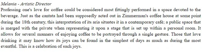 Melania - Artistic Director
Professing one's love for coffee could be considered most fittingly performed in a space devoted to the beverage. Just as the cantata had been supposedly acted out in Zimmerman's coffee house at some point during the 18th century, this interpretation of its aria situates it in a contemporary café; a public space that is merged with the private when representing it upon a stage that is set up within a personal room. It allows for several manners of enjoying coffee to be portrayed through a single gesture. Those that love drinking it may know how its joys can be found in the simplest of days as much as during the most eventful. This is a celebration of such joys. 