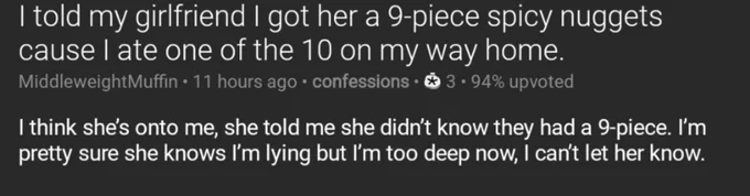 Screenshot of a post from the confessions subreddit, titled: I told my girlfriend I got her a 9-piece spicy nuggets cause I ate one of the 10 on my way home.

Text of post: I think she’s onto me, she told me she didn’t know they had a 9-piece. I’m pretty sure she knows I’m lying but I’m too deep now, I can’t let her know.