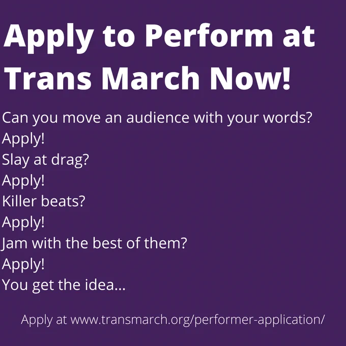 Text transcription:

Apply to Perform at Trans March Now!

Can you move an audience with your words?
Apply!
Slay at drag?
Apply!
Killer beats?
Apply!
Jam with the best of them?
Apply!
You get the idea...

Apply at www.transmarch.org/performer-application/