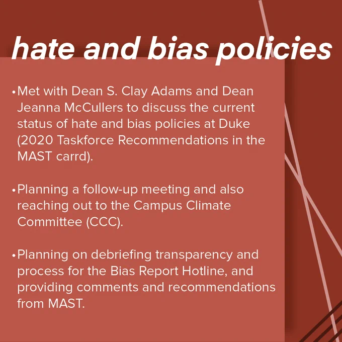 Red MAST infographic with the header "hate and bias policies". The information below, presented in bullet point format reads as follows:
- Met with Dean S. Clay Adams and Dean Jeanna McCullers to discuss the current status of hate and bias policies at Duke (2020 Taskforce Recommendations in the MAST carrd).
- Planning a follow-up meeting and also reaching out to the Campus Climate Committee (CCC).
- Planning on debriefing transparency and process for the Bias Report Hotline, and providing comments and recommendations from MAST.
