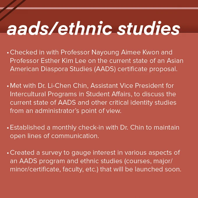 Red MAST infographic with the header "AADS/ethnic studies". The information below, presented in bullet point format reads as follows:
-Checked in with Professor Nayoung Aimee Kwon and Professor Esther Kim Lee on the current state of an Asian American Diaspora Studies (AADS) certificate proposal.
-Met with Dr. Li-Chen Chin, Assistant Vice President for Intercultural Programs in Student Affairs, to discuss the current state of AADS and other critical identity studies from an administrator's point of view.
- Established a monthly check-in with Dr. Chin to maintain open lines of communication.
- Created a survey to gauge interest in various aspects of an AADS program and ethnic studies (courses, major/minor/certificate, faculty, etc.) that will be launched soon.