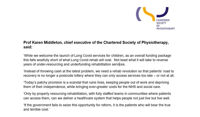 Karen Middleton, CEO of CSP said:
‘While we welcome the launch of Long Covid services for children, as an overall funding package this falls woefully short of what Long Covid rehab will cost.  Not least what it will take to reverse years of under-resourcing and underfunding rehabilitation services.
Instead of throwing cash at the latest problem, we need a rehab revolution so that patients’ road to recovery is no longer a postcode lottery where they can only access services too late – or not at all. Today’s patchy provision is a scandal that ruins lives, keeping people out of work and depriving them of their independence, while bringing ever-greater costs for the NHS and social care.
Only by properly resourcing rehabilitation, with fully staffed teams in communities where patients can access them, can we deliver a healthcare system that helps people not just live but live well.
If the government fails to seize this opportunity for reform, it is the patients who will bear the true cost'
