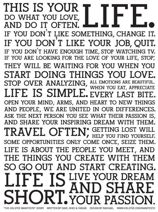 Quote: this is your life. Do what you love and do it often. If you don't like something, change it. If you don't like your job, quit. If you don't have enough time, stop watching TV. If  you are looking for the love of your life, stop; they will be waiting for you when you start doing the things you love.  Stop over analysing, life is simple. All emotions are beautiful. When you eat, appreciate every last bite. Open your mind, arms, and heart to new things and people, we are united in our differences. Ask the next person you see what their passion is  and share your inspiring dreams with them. Travel often; getting lost will help you find yourself. Some opportunities only come once, seize them. Life is about the people you meet and the things you create with them, so go out and start creating. Life is short. Live your dreams and share your passion.