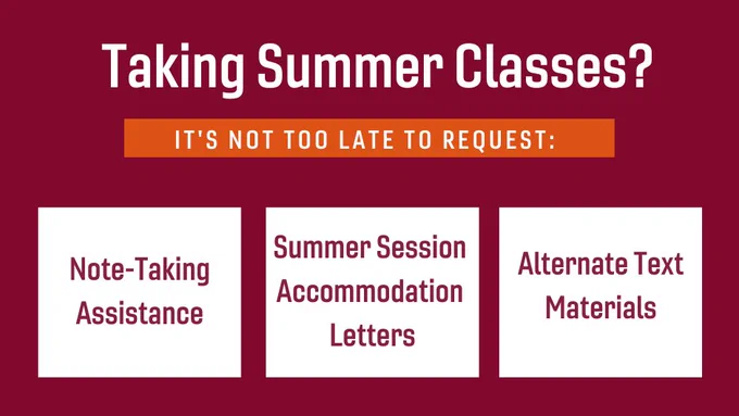 Maroon background with text “Taking summer classes? It’s not too late to request: note-taking assistance, summer accommodation letters, alternate text materials. Make Requests Here: https://ssd.vt.edu/Deadlines_Forms.html”