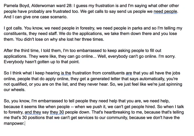 Pamela Boyd, Alderwoman ward 28: I guess my frustration is and I'm saying what other other people have probably are frustrated too. We get calls to say send us people we need people. And I can give one case scenario. 

I got calls. You know, we need people in forestry, we need people in parks and so I'm telling my constituents, they need staff. We do the applications, we take them down there and you lose them. You didn't lose on why she lost her three times. 

After the third time, I told them, I'm too embarrassed to keep asking people to fill out applications. They were like, they can go online... Well, everybody can't go online. I'm sorry. Everybody hasn't gotten up to that point. 

So I think what I keep hearing is the frustration from constituents are that you all have the jobs online, people that do apply online, they get a generated letter that says automatically, you're not qualified, or you are on the list, and they never hear.