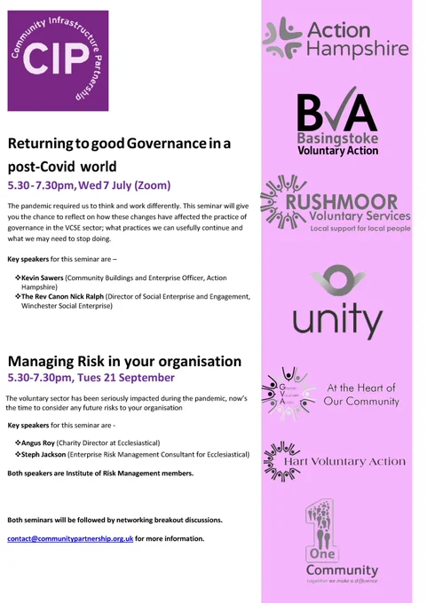 Poster text as follows: 

Returning to good Governance in a post-Covid world
5.30 - 7.30pm, Wed 7 July (Zoom)
The pandemic required us to think and work differently. This seminar will give you the chance to reflect on how these changes have affected the practice of governance in the VCSE sector; what practices we can usefully continue and what we may need to stop doing.
Key speakers for this seminar are –
❖Kevin Sawers (Community Buildings & Enterprise Officer, Action Hampshire)
❖The Rev Canon Nick Ralph (Director of Social Enterprise & Engagement, Winchester Social Enterprise)

Managing Risk in your organisation
5.30-7.30pm, Tues 21 September
The voluntary sector has been seriously impacted during the pandemic, now’s the time to consider any future risks to your organisation
Key speakers for this seminar are -
❖Angus Roy (Charity Director at Ecclesiastical)
❖Steph Jackson (Enterprise Risk Management Consultant for Ecclesiastical)