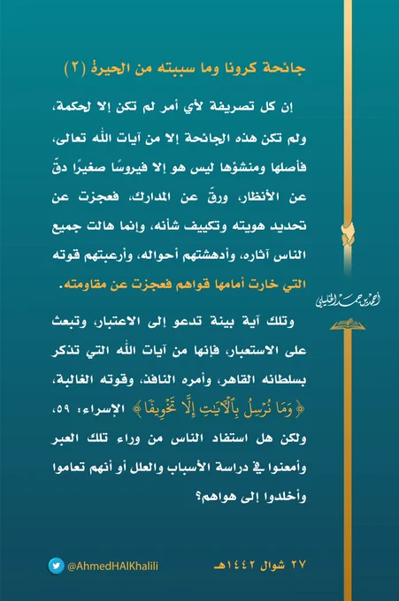 إن كل تصريفة لأي أمر لم تكن إلا لحكمة، ولم تكن هذه الجائحة إلا من آيات الله تعالى، فأصلها ومنشؤها ليس هو إلا فيروسًا صغيرًا دقّ عن الأنظار، ورقّ عن المدارك، فعجزت عن تحديد هويته وتكييف شأنه، وإنما هالت جميع الناس آثاره، وأدهشتهم أحواله، وأرعبتهم قوته التي خارت أمامها قواهم فعجزت عن مقاومته.
 وتلك آية بينة تدعو إلى الاعتبار، وتبعث على الاستعبار، فإنها من آيات الله التي تذكر بسلطانه القاهر، وأمره النافذ، وقوته الغالبة، (وَمَا نُرۡسِلُ بِٱلۡـَٔایَـٰتِ إِلَّا تَخۡوِیفࣰا) الإسراء: ٥٩، ولكن هل استفاد الناس من وراء تلك العبر وأمعنوا في دراسة الأسباب والعلل، أو أنهم تعاموا وأخلدوا إلى هواهم؟