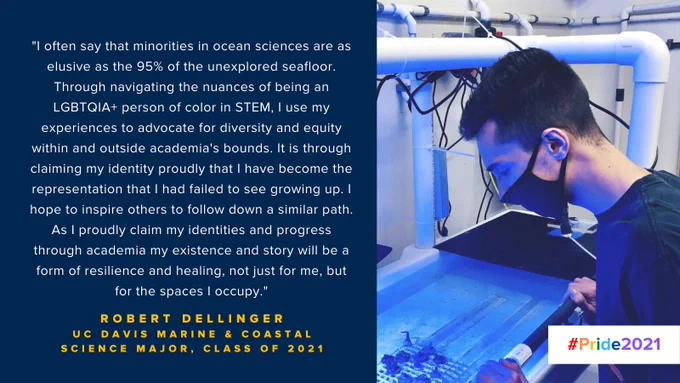 "I often say that minorities in ocean sciences are as elusive as the 95% of the unexplored seafloor. Through navigating the nuances of being an LGBTQIA  person of color in STEM, I use my experiences to advocate for diversity and equity within and outside academia's bounds. It is through claiming my identity proudly that I have become the representation that I had failed to see growing up. I hope to inspire others to follow down a similar path. As I proudly claim my identities and progress through academia my existence and story will be a form of resilience and healing, not just for me, but for the spaces I occupy."

-Robert Dellinger, UC Davis Marine and Coastal Science Major, Class of 2021

#Pride2021