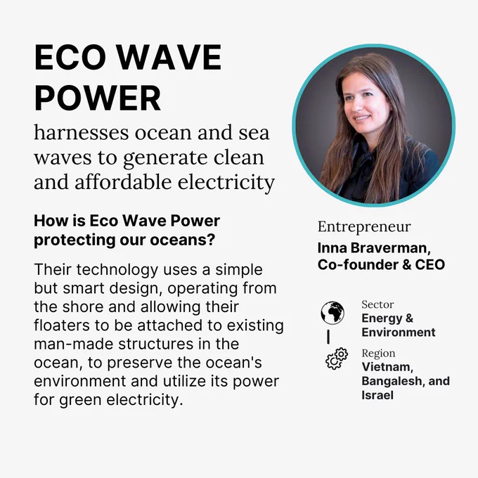 ECO WAVE POWER
harnesses ocean and sea waves to generate clean and affordable electricity
How is Eco Wave Power protecting our oceans?
Their technology uses a simple but smart design, operating from the shore and allowing their floaters to be attached to existing man-made structures in the ocean, to preserve the ocean's environment and utilize its power for green electricity.

Entrepreneur
Inna Braverman, Co-founder & CEO

Sector
Energy & Environment

Region
Vietnam, Bangalesh, and Israel