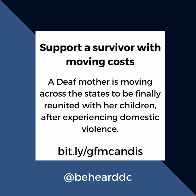 [image: square flyer that is split diagonally into a lighter blue and darker blue. in the center is a white square with blue text: 

Support a survivor with moving costs

A Deaf mother is moving across the states to be finally reunited with her children, after experiencing domestic violence. 

bit.ly/gfmcandis

@behearddc