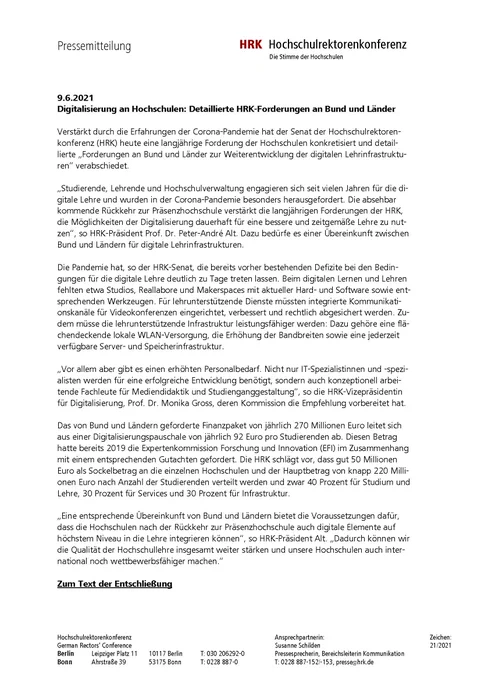 Pressemitteilung der Hochschulrektorenkonferenz vom 9.6.2021: 
"Digitalisierung an Hochschulen: Detaillierte HRK-Forderungen an Bund und Länder"

Verstärkt durch die Erfahrungen der Corona-Pandemie hat der Senat der Hochschulrektorenkonferenz (HRK) heute eine langjährige Forderung der Hochschulen konkretisiert und detaillierte „Forderungen an Bund und Länder zur Weiterentwicklung der digitalen Lehrinfrastrukturen“ verabschiedet.
„Studierende, Lehrende und Hochschulverwaltung engagieren sich seit vielen Jahren für die digitale Lehre und wurden in der Corona-Pandemie besonders herausgefordert. Die absehbar kommende Rückkehr zur Präsenzhochschule verstärkt die langjährigen Forderungen der HRK, die Möglichkeiten der Digitalisierung dauerhaft für eine bessere und zeitgemäße Lehre zu nutzen“, so HRK-Präsident Prof. Dr. Peter-André Alt. Dazu bedürfe es einer Übereinkunft zwischen Bund und Ländern für digitale Lehrinfrastrukturen. 