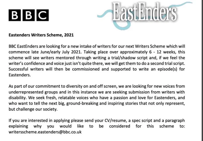 BBC
East Enders
Eastenders Writers Scheme, 2021
BBC EastEnders are looking for a new intake of writers for our next Writers Scheme which will
commence late June/early July 2021. Taking place over approximately 6 - 12 weeks, this
scheme will see writers mentored through writing a and off screen, we are looking for new voices from
underrepresented groups and in this instance we are seeking submission from writers with
disability. We seek fresh, relatable voices who have a passion and love for Eastenders, and
who want to tell the next big, ground-breaking and inspiring stories that not only represent,
but challenge our society.
If you are interested in applying please send your CV/resume, a spec script and a paragraph
explaining why you
would like to be considered for this scheme to:
writersscheme.eastenders@bbc.co.uk