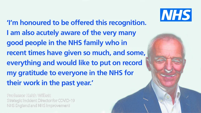 Strategic Incident Director for COVID-19, Professor Keith Willett: ‘I’m honoured to be offered this recognition. I am also acutely aware of the very many good people in the NHS family who in recent times have given so much, and some, everything and would like to put on record my gratitude to everyone in the NHS for their work in the past year.’