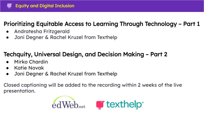 Equity and digital inclusion image that highlights two recent webinars from edWeb.net. Both webinars are sponsored by Texthelp.    

The first webinar, part one, covers Prioritizing Equitable Access to Learning Through Technology. Webinar presenters include Andratesha Fritzgerald, along with Joni Degner and Rachel Kruzel from Texthelp. 

The second webinar, part two, covers Techquity, Universal Design, and Decision Making. Webinar presenters include Mirko Chardin and Katie Novak, along with Joni Degner and Rachel Kruzel from Texthelp. 

Closed captioning will be added to both webinar recordings within two weeks of their live presentation.  