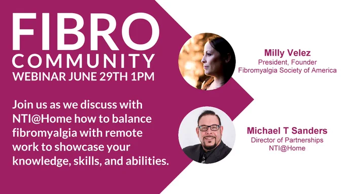 Fibro community!  The Fibromyalgia Society of America is hosting a webinar to discuss how to balance fibromyalgia with remote work to showcase your knowledge, skills, and abilities.  The event will be held on June 29th at 1PM and will be presented by Milly Velez, President and Founder of the Fibromyalgia Society of America and Michael Sanders of NTI@Home. 
