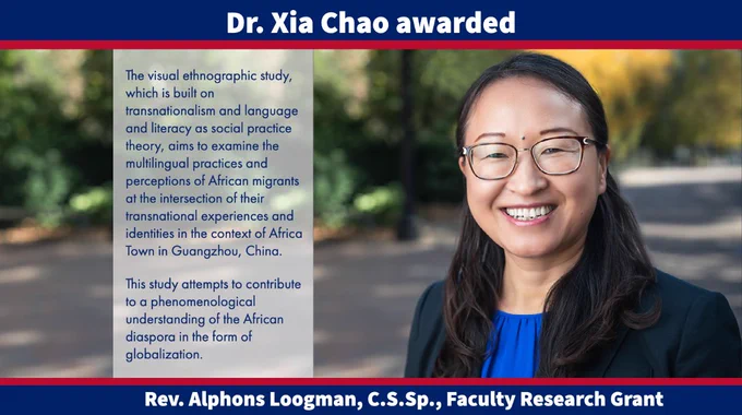 Design template with a picture of Dr. Chao and the following text: Faculty Grant; Dr. Xia Chao awarded; Rev. Alphons Loogman, C.S.Sp., Faculty Research Grant; The visual ethnographic study, which is built on transnationalism and language and literacy as social practice theory, aims to examine the multilingual practices and perceptions of African migrants at the intersection of their transnational experiences and identities in the context of Africa Town in Guangzhou, China. This study attempts to contribute to a phenomenological understanding of the African diaspora in the form of globalization.