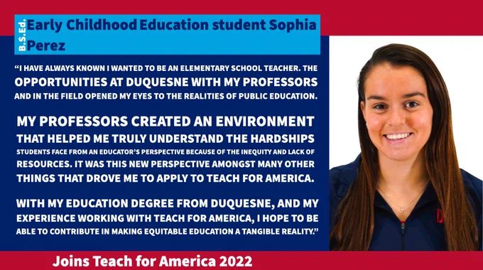 Design template with a picture of Sophia and the following text: B.S.Ed. Early Childhood Ed. student Sophia Perez; Joins Teach for America 2022; “I have always known I wanted to be an elementary school teacher. The opportunities at Duquesne with my professors and in the field opened my eyes to the realities of public education. My professors created an environment that helped me truly understand the hardships students face from an educator’s perspective because of the inequity and lack of resources. It was this new perspective amongst many other things that drove me to apply to Teach for America. With my Education degree from Duquesne, and my experience working with Teach for America, I hope to be able to contribute in making equitable education a tangible reality.”