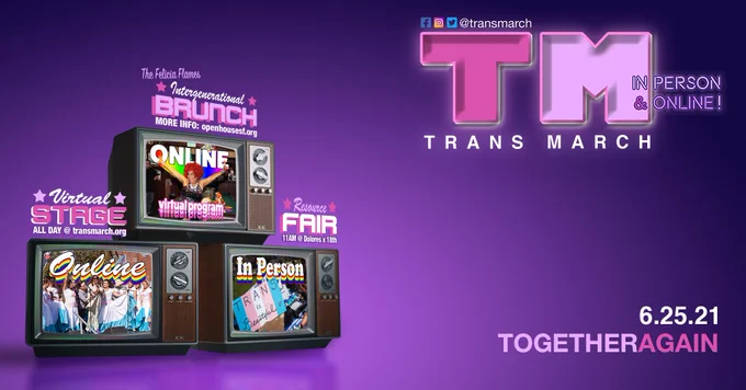 3 old tvs stacked in a pyramid shape on a purple background. TVs are on the left and there is text on the right. Each tv has text above in the colors of the trans flag (blue, pink, white) and an image on screen.

* top tv text: The Felicia Flames Intergenerational Brunch/More info: openhousesf.org. image: a photo of Felicia Flames & the words "online" and "virtual program".

* bottom left tv text: Virtual Stage/All day @ transmarch.org. screen: Janetta Johnson & members of El/La Para Translatinas on the Trans March stage, and the word "online".

* bottom right tv text: Resource Fair/11am @ Dolores x 18th. screen: a photo of a sign reading "trans is beautiful", and the words "in person".

To right of the image:
* top: Letters "TM" embossed to evoke the MTV logo, social media icons for facebook, instagram, and twitter with text "@transmarch", and text "in person & online" and "Trans March."
* bottom: text "6.25.21" and "togetheragain"
