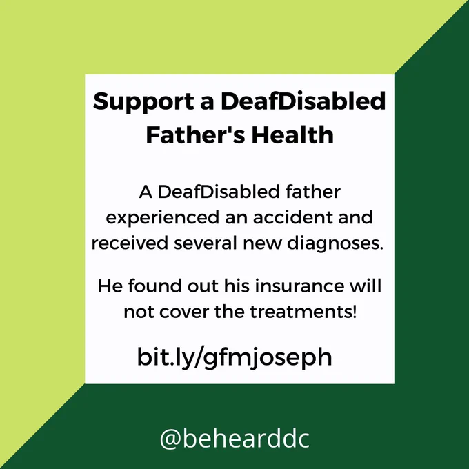[image: square flyer that is split diagonally into a lighter green and darker green. in the center is a white square with black text: 
Support a DeafDisabled Father’s Health.

A DeafDisabled father experienced an accident and received several new diagnoses.
He found out his insurance will not cover the treatments! 
bit.ly/gfmjoseph
@behearddc ]