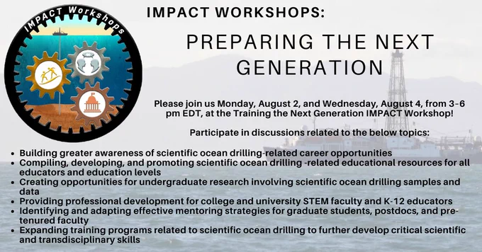 Logo of three cogs linked with larger cog, each with a symbol in the middle. Text reads IMPACT Workshops: Preparing the Next Generation. Please join us Monday, August 2, and Wednesday, August 4, from 3–6 pm EDT, at the Training the Next Generation IMPACT Workshop!
Participate in discussions related to the below topics:
Building greater awareness of scientific ocean drilling-related career opportunities 
Compiling, developing, and promoting scientific ocean drilling -related educational resources for all educators and education levels
Creating opportunities for undergraduate research involving scientific ocean drilling samples and data
Providing professional development for college and university STEM faculty and K-12 educators 
Identifying and adapting effective mentoring strategies for graduate students, postdocs, and pre-tenured faculty
Expanding training programs related to scientific ocean drilling to further develop critical scientific and transdisciplinary skills